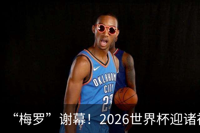 “梅罗”谢幕！2026世界杯迎诸神黄昏 我们与青春的终极告别