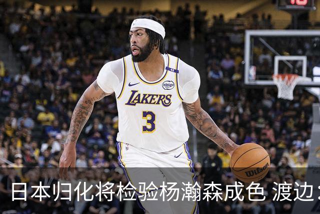日本归化将检验杨瀚森成色 渡边：有实力击败中国男篮