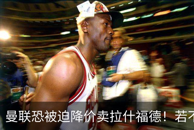 曼联恐被迫降价卖拉什福德！若不能转会巴萨，其将第一时间归队享顶薪