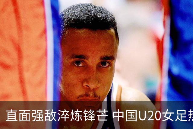 直面强敌淬炼锋芒 中国U20女足热身赛虽败犹荣 未来可期