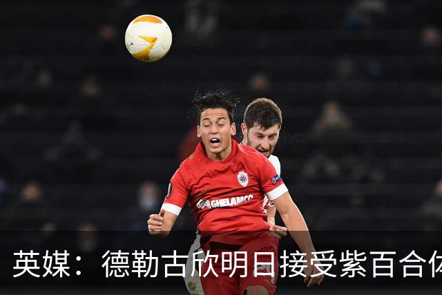 英媒：德勒古欣明日接受紫百合体检 租借费150万+1750万强制买断