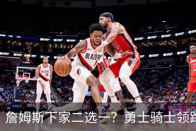 詹姆斯下家二选一？勇士骑士领跑争夺战