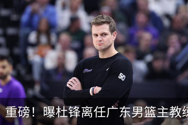 重磅！曝杜锋离任广东男篮主教练 媒体人猜测外教接任可能性较大