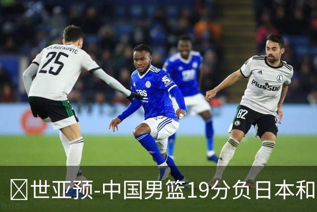 🏀世亚预-中国男篮19分负日本&出线告急 胡金秋15分 霍金森27分