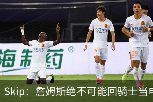 Skip：詹姆斯绝不可能回骑士当电灯泡 76人是他在东部的最佳选择