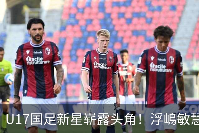 U17国足新星崭露头角！浮嶋敏慧眼识珠，首秀破门助力大胜！